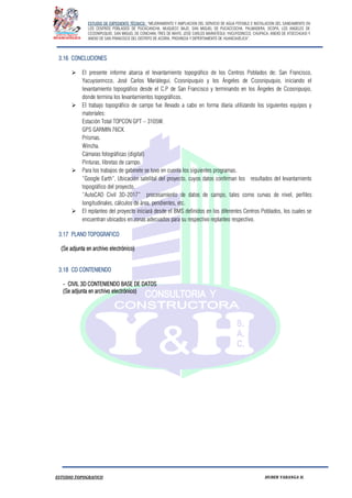 ESTUDIO DE EXPEDIENTE TÉCNICO: “MEJORAMIENTO Y AMPLIACION DEL SERVICIO DE AGUA POTABLE E INSTALACION DEL SANEAMIENTO EN
LOS CENTROS POBLADOS DE PUCACANCHA, MUQUECC BAJO, SAN MIGUEL DE PUCACCOCHA, PALMADERA, OCOPA, LOS ANGELES DE
CCOSNIPUQUIO, SAN MIGUEL DE CONCHAN, TRES DE MAYO, JOSE CARLOS MARIATEGUI, YACUYSONCCO, CHUPACA, ANEXO DE ATOCCHUASI Y
ANEXO DE SAN FRANCISCO DEL DISTRITO DE ACORIA, PROVINCIA Y DEPERTAMENTO DE HUANCAVELICA”.
ESTUDIO TOPOGRAFICO HUBER YARANGA H.
3.16 CONCLUCIONES
 El presente informe abarca el levantamiento topográfico de los Centros Poblados de; San Francisco,
Yacuysonncco, José Carlos Mariátegui, Ccosnipuquio y los Ángeles de Ccosnipuquio, iniciando el
levantamiento topográfico desde el C.P de San Francisco y terminando en los Ángeles de Ccosnipuqio,
donde termina los levantamientos topográficos.
 El trabajo topográfico de campo fue llevado a cabo en forma diaria utilizando los siguientes equipos y
materiales:
Estación Total TOPCON GPT – 3105W.
GPS GARMIN 76CX.
Prismas.
Wincha.
Cámaras fotográficas (digital)
Pinturas, libretas de campo.
 Para los trabajos de gabinete se tuvo en cuenta los siguientes programas.
“Google Earth”, Ubicación satelital del proyecto, cuyos datos confirman los resultados del levantamiento
topográfico del proyecto.
“AutoCAD Civil 3D-2017” procesamiento de datos de campo, tales como curvas de nivel, perfiles
longitudinales, cálculos de área, pendientes, etc.
 El replanteo del proyecto iniciará desde el BMS definidos en los diferentes Centros Poblados, los cuales se
encuentran ubicados en zonas adecuados para su respectivo replanteo respectivo.
3.17 PLANO TOPOGRAFICO
(Se adjunta en archivo electrónico)
3.18 CD CONTENIENDO
- CIVIL 3D CONTENIENDO BASE DE DATOS
(Se adjunta en archivo electrónico)
 