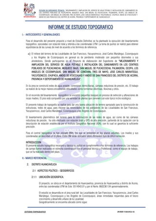 ESTUDIO DE EXPEDIENTE TÉCNICO: “MEJORAMIENTO Y AMPLIACION DEL SERVICIO DE AGUA POTABLE E INSTALACION DEL SANEAMIENTO EN
LOS CENTROS POBLADOS DE PUCACANCHA, MUQUECC BAJO, SAN MIGUEL DE PUCACCOCHA, PALMADERA, OCOPA, LOS ANGELES DE
CCOSNIPUQUIO, SAN MIGUEL DE CONCHAN, TRES DE MAYO, JOSE CARLOS MARIATEGUI, YACUYSONCCO, CHUPACA, ANEXO DE ATOCCHUASI Y
ANEXO DE SAN FRANCISCO DEL DISTRITO DE ACORIA, PROVINCIA Y DEPERTAMENTO DE HUANCAVELICA”.
ESTUDIO TOPOGRAFICO HUBER YARANGA H.
INFORME DE ESTUDIO TOPOGRAFICO
I.- ANTECEDENTES Y GENERALIDADES
Para el desarrollo del presente proyecto a nivel de Estudio Definitivo se ha planteado la ejecución del levantamiento
topográfico, ejecutadas con estación total y referida a las coordenadas UTM. La toma de puntos se realizó para obtener
equidistancia de las curvas de nivel de acuerdo a los términos de referencia.
a) El relieve del terreno de las Localidades de San Francisco, Yacuysonncco, José Carlos Mariátegui, Ccosnipuquio
y los Ángeles de Ccosnipuquio en general es de pendiente moderado con pequeños desniveles a sus
alrededores. Donde participamos en el Proyecto de elaboración del Expediente de “MEJORAMIENTO Y
AMPLIACION DEL SERVICIO DE AGUA POTABLE E INSTALACION DEL SANEAMIENTO EN LOS CENTROS
POBLADOS DE PUCACANCHA, MUQUECC BAJO, SAN MIGUEL DE PUCACCOCHA, PALMADERA, OCOPA, LOS
ANGELES DE CCOSNIPUQUIO, SAN MIGUEL DE CONCHAN, TRES DE MAYO, JOSE CARLOS MARIATEGUI,
YACUYSONCCO, CHUPACA, ANEXO DE ATOCCHUASI Y ANEXO DE SAN FRANCISCO DEL DISTRITO DE ACORIA,
PROVINCIA Y DEPERTAMENTO DE HUANCAVELICA”.
En la zona se construirá redes de agua potable, conexiones domiciliarias, cámaras reductoras de presión, etc. El trabajo
se realizó de la mejor manera encontrando dificultades como tormentas eléctricas, lloviznas y otros.
En el recorrido del levantamiento topográfico se encontró pequeños bosques en proceso de extinción y afloraciones de
rocas madres. El piso está compuesto por una variedad de plantas que conviven con este típico nicho ecológico.
El presente trabajo de topografía se realiza para dar una buena ubicación de terreno apropiado para la construcción de
estructuras, redes de agua, para mejorar las necesidades de los pobladores de las Localidades de San Francisco,
Yacuysonncco, José Carlos Mariátegui, Ccosnipuquio y los Ángeles de Ccosnipuquio.
El levantamiento planimétrico del terreno para la construcción de las redes de agua, así como de las cámaras
reductoras de presión, ha sido efectuado con estación total y GPS de alta precisión, partiendo de la captación con la
descripción de estación establecida por el Instituto Geográfico Nacional (IGN), con lo cual se garantiza la suficiente
precisión.
Para el control topográfico se han ubicado BMs, los que se presentan en los planos adjuntos. Los niveles y sus
coordenadas se describen en el plano. Estos BM están ubicados sobre elementos fijos de difícil remoción.
INTRODUCCION
El presente estudio topográfico necesario y básico se realizó en cumplimiento a los términos de referencia. Los trabajos
de campo fueron realizados en estrecha coordinación con el personal técnico y Profesional, como el equipo de trabajo,
que se ha realizado dentro del plazo.
II.- MARCO REFERENCIAL
2. DISTRITO HUANCAVELICA
2.1 ASPECTOS POLÍTICO – GEOGRÁFICOS
2.1.1 UBICACIÓN GEOGRÁFICA.
El proyecto, se ubica en el departamento de Huancavelica, provincia de Huancavelica y distrito de Acoria,
entre las coordenadas UTM de Este: 0514943.01 y por el Norte: 8602361.04 aproximadamente.
El estudio se desarrolla en el área rural del las Localidades de San Francisco, Yacuysonncco, José Carlos
Mariátegui, Ccosnipuquio y los Ángeles de Ccosnipuquio, áreas inmediatas requeridas para el futuro
crecimiento y desarrollo urbano de la Localidad.
Geográficamente se encuentra ubicado como sigue:
 