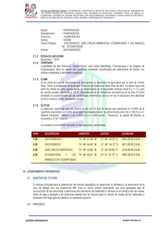 ESTUDIO DE EXPEDIENTE TÉCNICO: “MEJORAMIENTO Y AMPLIACION DEL SERVICIO DE AGUA POTABLE E INSTALACION DEL SANEAMIENTO EN
LOS CENTROS POBLADOS DE PUCACANCHA, MUQUECC BAJO, SAN MIGUEL DE PUCACCOCHA, PALMADERA, OCOPA, LOS ANGELES DE
CCOSNIPUQUIO, SAN MIGUEL DE CONCHAN, TRES DE MAYO, JOSE CARLOS MARIATEGUI, YACUYSONCCO, CHUPACA, ANEXO DE ATOCCHUASI Y
ANEXO DE SAN FRANCISCO DEL DISTRITO DE ACORIA, PROVINCIA Y DEPERTAMENTO DE HUANCAVELICA”.
ESTUDIO TOPOGRAFICO HUBER YARANGA H.
Región : HUANCAVELICA
Departamento : HUANCAVELICA
Provincia : HUANCAVELICA
Distrito : ACORIA
Centro Poblado : YACUYSONCCO, JOSE CARLOS MARIATEGUI, CCOSNIPUQUIO Y LOS ANGELES
DE CCOSNIPUQUIO
Anexos : SAN FRANCISCO
2.1.3 FECHA DE EJECUCION
Noviembre – 2016
2.1.4 TERRITORIO
Localidades de San Francisco, Yacuysonncco, José Carlos Mariátegui, Ccosnipuquio y los Ángeles de
Ccosnipuquio, tiene un relieve con pendiente moderado caracterizado por extensiones de Acoria, con
colinas moderadas y desniveles pequeños.
2.1.5 CLIMA
Es de clima frio que lo caracteriza a la zona andina no favorece a la agricultura por la zona de mucho
friaje. Tiene su temporada de lluvia que inicia desde Noviembre hasta fines de abril. Su época seca está
entre los meses de junio, agosto donde las temperaturas en el día pueden alcanzar hasta 9 u 11 °C y por
las noches pueden descender a -10 °C. Dependiendo de los fenómenos atmosféricos de la zona. El clima
templado es acondicionado por las condiciones atmosféricas que se ven las 4 estaciones bien definidas
como el invierno, otoño, primavera y verano.
2.1.6 ALTITUD:
La extensión superficial total del Distrito es de 535.10 km2 el mismo que representa el 12.69% de la
superficie provincial y el 2.43% de la superficie departamental. Su altitud oscila entre los 2,720 m.s.n.m.
(Waylis convendo - Yañacc) y los 4,475 m.s.n.m. (Alto punco - Yanaocco), la capital del Distrito se
encuentra a 3,167 m.s.n.m.
Los anexos se encuentran ubicados en las siguientes coordenadas.
ITEM DESCRIPCION LONGITUD LATITUD ELEVACION
1.00 SAN FRANCISCO 74° 49° 51.83” W 12° 30° 10.79” S 2824.00 M.S.N.M.
2.00 YACUYSONCCO 74° 48° 44.62” W 12” 28” 54.12” S 3071.00 M.S.N.M.
3.00
4.00
JOSE CARLOS MARIATEGUI
CCOSNIPUQUIO Y LOS
ANNGELES DE CCOSNIPUQUIO
74° 48° 50.06” W
74° 48° 49.51” W
12° 30° 59.88” S
12° 31° 41.10” S
3316.00 M.S.N.M.
3662.00 M.S.N.M.
III.- LEVANTAMIENTO TOPOGRAFICO
3.1 OBJETIVO DEL ESTUDIO.
El objetivo principal para la elaboración del estudio topográfico es determinar la altimetría y la planimetría de la
zona de trabajo con sus respectivos BM. Para su futuro control, precisando una zona apropiada para la
construcción de las estructuras y determinar los volúmenes de materiales a remover en la construcción de nuevas
redes de agua y desagüe y las distancias exactas que se requiere para el cálculo de costos de los materiales a
emplearse del lugar para así elaborar un excelente proyecto.
3.2 PROPOSITO
 