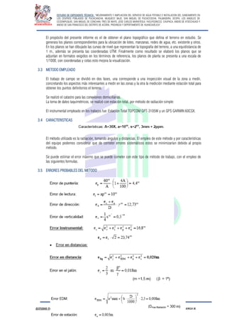 ESTUDIO DE EXPEDIENTE TÉCNICO: “MEJORAMIENTO Y AMPLIACION DEL SERVICIO DE AGUA POTABLE E INSTALACION DEL SANEAMIENTO EN
LOS CENTROS POBLADOS DE PUCACANCHA, MUQUECC BAJO, SAN MIGUEL DE PUCACCOCHA, PALMADERA, OCOPA, LOS ANGELES DE
CCOSNIPUQUIO, SAN MIGUEL DE CONCHAN, TRES DE MAYO, JOSE CARLOS MARIATEGUI, YACUYSONCCO, CHUPACA, ANEXO DE ATOCCHUASI Y
ANEXO DE SAN FRANCISCO DEL DISTRITO DE ACORIA, PROVINCIA Y DEPERTAMENTO DE HUANCAVELICA”.
ESTUDIO TOPOGRAFICO HUBER YARANGA H.
El propósito del presente informe es el de obtener el plano topográfico que defina el terreno en estudio. Se
generara los planos correspondientes para la ubicación de lotes, manzanas, redes de agua, etc. existente y otros.
En los planos se han dibujado las curvas de nivel que representan la topografía del terreno, a una equidistancia de
1 m., además se presenta las coordenadas UTM. Finalmente como resultado se elaboró los planos que se
adjuntan en formatos exigidos en los términos de referencia, los planos de planta se presenta a una escala de
1/1000, con coordenadas y cotas esto mejora la visualización.
3.3 METODO EMPLEADO
El trabajo de campo se dividió en dos fases, una corresponde a una inspección visual de la zona a medir,
concretando los aspectos más interesantes a medir en las zonas y la otra la medición mediante estación total para
obtener los puntos definitorios el terreno.
Se realizó el catastro para las conexiones domiciliarias.
La toma de datos taquimétricos, se realizó con estación total, por método de radiación simple:
El instrumental empleado en los trabajos fue: Estación Total TOPCOM GPT-3105W y un GPS GARMIN 60CSX.
3.4 CARACTERISTICAS
El método utilizado es la radiación, tomando ángulos y distancias. El empleo de este método y por características
del equipo podemos considerar que de cometer errores sistemáticos estos se minimizarían debido al propio
método.
Se puede estimar el error máximo que se puede cometer con este tipo de método de trabajo, con el empleo de
las siguientes formulas.
3.5 ERRORES PROBABLES DEL METODO
 