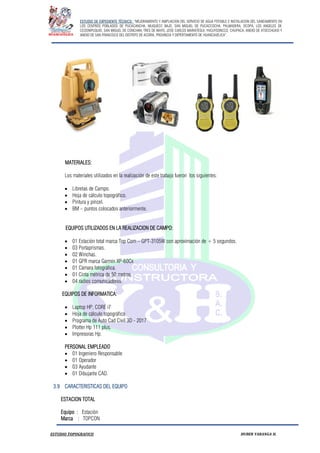 ESTUDIO DE EXPEDIENTE TÉCNICO: “MEJORAMIENTO Y AMPLIACION DEL SERVICIO DE AGUA POTABLE E INSTALACION DEL SANEAMIENTO EN
LOS CENTROS POBLADOS DE PUCACANCHA, MUQUECC BAJO, SAN MIGUEL DE PUCACCOCHA, PALMADERA, OCOPA, LOS ANGELES DE
CCOSNIPUQUIO, SAN MIGUEL DE CONCHAN, TRES DE MAYO, JOSE CARLOS MARIATEGUI, YACUYSONCCO, CHUPACA, ANEXO DE ATOCCHUASI Y
ANEXO DE SAN FRANCISCO DEL DISTRITO DE ACORIA, PROVINCIA Y DEPERTAMENTO DE HUANCAVELICA”.
ESTUDIO TOPOGRAFICO HUBER YARANGA H.
MATERIALES:
Los materiales utilizados en la realización de este trabajo fueron los siguientes:
 Libretas de Campo.
 Hoja de cálculo topográfico.
 Pintura y pincel.
 BM – puntos colocados anteriormente.
EQUIPOS UTILIZADOS EN LA REALIZACION DE CAMPO:
 01 Estación total marca Top Com – GPT-3105W con aproximación de + 5 segundos.
 03 Portaprismas.
 02 Winchas.
 01 GPR marca Garmin XP-60Cx
 01 Cámara fotográfica.
 01 Cinta métrica de 50 metros.
 04 radios comunicadores.
EQUIPOS DE INFORMATICA:
 Laptop HP, CORE i7
 Hoja de cálculo topográfico
 Programa de Auto Cad Civil 3D - 2017
 Plotter Hp 111 plus.
 Impresoras Hp.
PERSONAL EMPLEADO
 01 Ingeniero Responsable
 01 Operador
 03 Ayudante
 01 Dibujante CAD.
3.9 CARACTERISTICAS DEL EQUIPO
ESTACION TOTAL
Equipo : Estación
Marca : TOPCON
 