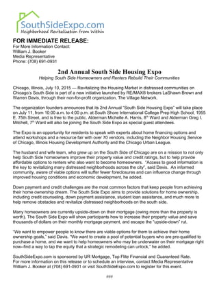 FOR IMMEDIATE RELEASE:
For More Information Contact:
William J. Booker
Media Representative
Phone: (708) 691-0931
2nd Annual South Side Housing Expo
Helping South Side Homeowners and Renters Rebuild Their Communities
Chicago, Illinois, July 10, 2015 — Revitalizing the Housing Market in distressed communities on
Chicago’s South Side is part of a new initiative launched by RE/MAX® brokers LaShawn Brown and
Warren Davis, through their non-for-profit organization, The Village Network.
The organization founders announces that its 2nd Annual “South Side Housing Expo” will take place
on July 11, from 10:00 a.m. to 4:00 p.m. at South Shore International College Prep High School, 1955
E. 75th Street, and is free to the public. Alderman Michelle A. Harris, 8th
Ward and Alderman Greg I.
Mitchell, 7th
Ward will also be joining the South Side Expo as special guest attendees.
The Expo is an opportunity for residents to speak with experts about home financing options and
attend workshops and a resource fair with over 70 vendors, including the Neighbor Housing Service
of Chicago, Illinois Housing Development Authority and the Chicago Urban League.
The husband and wife team, who grew up on the South Side of Chicago are on a mission to not only
help South Side homeowners improve their property value and credit ratings, but to help provide
affordable options to renters who also want to become homeowners. “Access to good information is
the key to revitalizing many distressed neighborhoods across the city”, said Davis. An informed
community, aware of viable options will suffer fewer foreclosures and can influence change through
improved housing conditions and economic development, he added.
Down payment and credit challenges are the most common factors that keep people from achieving
their home ownership dream. The South Side Expo aims to provide solutions for home ownership,
including credit counseling, down payment assistance, student loan assistance, and much more to
help remove obstacles and revitalize distressed neighborhoods on the south side.
Many homeowners are currently upside-down on their mortgage (owing more than the property is
worth). The South Side Expo will show participants how to increase their property value and save
thousands of dollars on their monthly mortgage payment, and escape the “upside-down” rut.
“We want to empower people to know there are viable options for them to achieve their home
ownership goals,” said Davis. “We want to create a pool of potential buyers who are pre-qualified to
purchase a home, and we want to help homeowners who may be underwater on their mortgage right
now--find a way to tap the equity that a strategic remodeling can unlock,” he added.
SouthSideExpo.com is sponsored by UR Mortgage, Top Flite Financial and Guaranteed Rate.
For more information on this release or to schedule an interview, contact Media Representative
William J. Booker at (708) 691-0931 or visit SouthSideExpo.com to register for this event.
###
 
