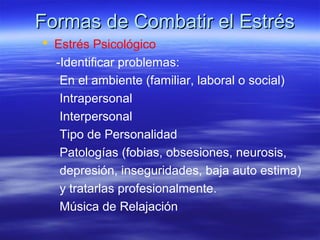 Formas de Combatir el EstrésFormas de Combatir el Estrés
 Estrés Psicológico
-Identificar problemas:
En el ambiente (familiar, laboral o social)
Intrapersonal
Interpersonal
Tipo de Personalidad
Patologías (fobias, obsesiones, neurosis,
depresión, inseguridades, baja auto estima)
y tratarlas profesionalmente.
Música de Relajación
 