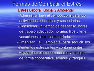 Formas de Combatir el EstrésFormas de Combatir el Estrés
 Estrés Laboral, Social y AmbientalEstrés Laboral, Social y Ambiental
-Administrar bien el tiempo, considerando-Administrar bien el tiempo, considerando
actividades principales y secundarias.actividades principales y secundarias.
-Considerar un tiempo de descanso, horas-Considerar un tiempo de descanso, horas
de trabajo adecuado, horarios fijos y tenerde trabajo adecuado, horarios fijos y tener
vacaciones cada cierto período.vacaciones cada cierto período.
-Organizar el ambiente para reducir los-Organizar el ambiente para reducir los
elementos estresantes y contaminantes.elementos estresantes y contaminantes.
-Mejorar las relaciones sociales y trabajar-Mejorar las relaciones sociales y trabajar
de forma cooperativa, amable y tranquila.de forma cooperativa, amable y tranquila.
 