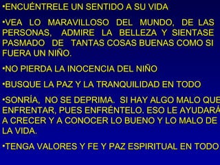 •ENCUÉNTRELE UN SENTIDO A SU VIDAENCUÉNTRELE UN SENTIDO A SU VIDA
•VEA LO MARAVILLOSO DEL MUNDO, DE LASVEA LO MARAVILLOSO DEL MUNDO, DE LAS
PERSONAS, ADMIRE LA BELLEZA Y SIENTASEPERSONAS, ADMIRE LA BELLEZA Y SIENTASE
PASMADO DE TANTAS COSAS BUENAS COMO SIPASMADO DE TANTAS COSAS BUENAS COMO SI
FUERA UN NIÑO.FUERA UN NIÑO.
•NO PIERDA LA INOCENCIA DEL NIÑONO PIERDA LA INOCENCIA DEL NIÑO
•BUSQUE LA PAZ Y LA TRANQUILIDAD EN TODOBUSQUE LA PAZ Y LA TRANQUILIDAD EN TODO
•SONRÍA, NO SE DEPRIMA. SI HAY ALGO MALO QUESONRÍA, NO SE DEPRIMA. SI HAY ALGO MALO QUE
ENFRENTAR, PUES ENFRÉNTELO. ESO LE AYUDARÁENFRENTAR, PUES ENFRÉNTELO. ESO LE AYUDARÁ
A CRECER Y A CONOCER LO BUENO Y LO MALO DEA CRECER Y A CONOCER LO BUENO Y LO MALO DE
LA VIDA.LA VIDA.
•TENGA VALORES Y FE Y PAZ ESPIRITUAL EN TODOTENGA VALORES Y FE Y PAZ ESPIRITUAL EN TODO
 