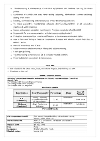 ⇒ Troubleshooting & maintenance of Electrical equipment’s and Scheme checking of control
panels.
⇒ Experience of Control and relay Panel Wiring Designing, Termination, Scheme checking,
testing of all relays.
⇒ Erecting, commissioning and maintenance of new Electrical equipment’s.
⇒ To make preventive maintenance schedule (Daily,weekly,monthly) of all production
machines & utility machines
⇒ Indoor and outdoor substation maintenance. Practical knowledge of ACB & VCB.
⇒ Responsible for energy conservation activity implementation in plant.
⇒ Evaluating guaranteed test reports and Training to the users on equipment /relay.
⇒ Able to Carry out Wiring of Electrical components & panels with all safety norms from field to
control Centre.
⇒ Basic of automation and SCADA
⇒ Good knowledge of electrical fault finding and troubleshooting.
⇒ Spare part planning.
⇒ Troubleshooting & maintenance CB & contactor related problem.
⇒ Power substation supervision & maintenance.
Skill Set
 Well versed with MS Office (Word, Excel, PowerPoint, Projects, and Outlook) and SAP.
 Knowledge of Auto-cad
Career Commencement
Since july’13 with Isosceles sales and service pvt Limited, Pune as engineer (Electrical)
Growth Path:
July’13 to june’14-Graduate Engineer Trainee
July’14 to june’15-Junior Engineer
July’15 to till date –Sr. Engineer
Academic Details
Examination Board/University Percentage Class
Year of
Passing
B.E.
(Electrical)
Shivaji University
(Rajarambapu Inst.
Of Technology)
72.63
Distinction
June 2013
Diploma
(Electrical)
Govt. Polytechnic
Kolhapur
83.13
Distinction July 2010
Personal Details
Correspondences add. Flat no.402,Youraj Residency Krantiveer colony,
Pimpri, Pune. Pin-411017
Permanent add. A/P- 243, Divashi Bk. Tal-Patan, Dist-Satara.
Pin 415209
Date of birth 14 Nov 1990
Sex Male
Language English, Marathi, Hindi.
Marital status Unmarried
 