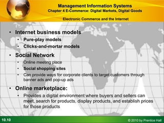 10.10 © 2010 by Prentice Hall
• Internet business models
• Pure-play models
• Clicks-and-mortar models
• Social Network
• Online meeting place
• Social shopping sites
• Can provide ways for corporate clients to target customers through
banner ads and pop-up ads
• Online marketplace:
• Provides a digital environment where buyers and sellers can
meet, search for products, display products, and establish prices
for those products
Management Information Systems
Chapter 4 E-Commerce: Digital Markets, Digital Goods
Electronic Commerce and the Internet
 