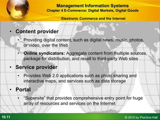 10.11 © 2010 by Prentice Hall
• Content provider
• Providing digital content, such as digital news, music, photos,
or video, over the Web
• Online syndicators: Aggregate content from multiple sources,
package for distribution, and resell to third-party Web sites
• Service provider
• Provides Web 2.0 applications such as photo sharing and
interactive maps, and services such as data storage
• Portal
• “Supersite” that provides comprehensive entry point for huge
array of resources and services on the Internet
Management Information Systems
Chapter 4 E-Commerce: Digital Markets, Digital Goods
Electronic Commerce and the Internet
 