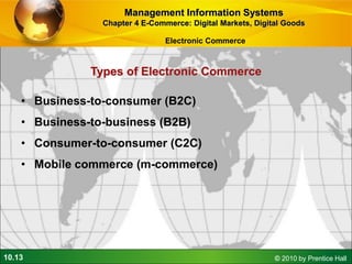 10.13 © 2010 by Prentice Hall
Types of Electronic Commerce
• Business-to-consumer (B2C)
• Business-to-business (B2B)
• Consumer-to-consumer (C2C)
• Mobile commerce (m-commerce)
Management Information Systems
Chapter 4 E-Commerce: Digital Markets, Digital Goods
Electronic Commerce
 