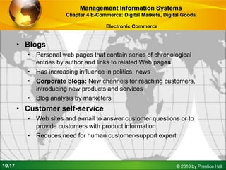10.17 © 2010 by Prentice Hall
• Blogs
• Personal web pages that contain series of chronological
entries by author and links to related Web pages
• Has increasing influence in politics, news
• Corporate blogs: New channels for reaching customers,
introducing new products and services
• Blog analysis by marketers
• Customer self-service
• Web sites and e-mail to answer customer questions or to
provide customers with product information
• Reduces need for human customer-support expert
Management Information Systems
Chapter 4 E-Commerce: Digital Markets, Digital Goods
Electronic Commerce
 