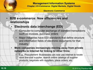 10.18 © 2010 by Prentice Hall
• B2B e-commerce: New efficiencies and
relationships
• Electronic data interchange (EDI)
• Computer-to-computer exchange of standard transactions
such as invoices, purchase orders
• Major industries have EDI standards that define structure
and information fields of electronic documents for that
industry
• More companies increasingly moving away from private
networks to Internet for linking to other firms
• E.g., Procurement: Businesses can now use Internet to locate
most low-cost supplier, search online catalogs of supplier
products, negotiate with suppliers, place orders, etc.
Management Information Systems
Chapter 4 E-Commerce: Digital Markets, Digital Goods
Electronic Commerce
 