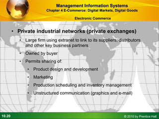 10.20 © 2010 by Prentice Hall
• Private industrial networks (private exchanges)
• Large firm using extranet to link to its suppliers, distributors
and other key business partners
• Owned by buyer
• Permits sharing of:
• Product design and development
• Marketing
• Production scheduling and inventory management
• Unstructured communication (graphics and e-mail)
Management Information Systems
Chapter 4 E-Commerce: Digital Markets, Digital Goods
Electronic Commerce
 