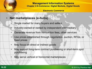 10.22 © 2010 by Prentice Hall
• Net marketplaces (e-hubs)
• Single market for many buyers and sellers
• Industry-owned or owned by independent intermediary
• Generate revenue from transaction fees, other services
• Use prices established through negotiation, auction, RFQs, or
fixed prices
• May focus on direct or indirect goods
• May support long-term contract purchasing or short-term spot
purchasing
• May serve vertical or horizontal marketplaces
Management Information Systems
Chapter 4 E-Commerce: Digital Markets, Digital Goods
Electronic Commerce
 