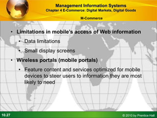 10.27 © 2010 by Prentice Hall
• Limitations in mobile’s access of Web information
• Data limitations
• Small display screens
• Wireless portals (mobile portals)
• Feature content and services optimized for mobile
devices to steer users to information they are most
likely to need
Management Information Systems
Chapter 4 E-Commerce: Digital Markets, Digital Goods
M-Commerce
 