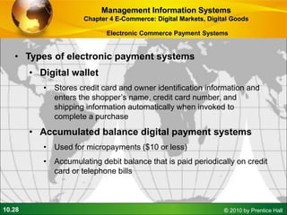 10.28 © 2010 by Prentice Hall
• Types of electronic payment systems
• Digital wallet
• Stores credit card and owner identification information and
enters the shopper’s name, credit card number, and
shipping information automatically when invoked to
complete a purchase
• Accumulated balance digital payment systems
• Used for micropayments ($10 or less)
• Accumulating debit balance that is paid periodically on credit
card or telephone bills
Management Information Systems
Chapter 4 E-Commerce: Digital Markets, Digital Goods
Electronic Commerce Payment Systems
 