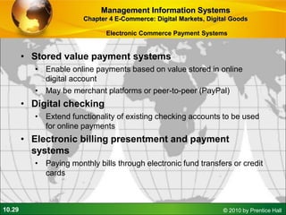 10.29 © 2010 by Prentice Hall
Electronic Commerce Payment Systems
• Stored value payment systems
• Enable online payments based on value stored in online
digital account
• May be merchant platforms or peer-to-peer (PayPal)
• Digital checking
• Extend functionality of existing checking accounts to be used
for online payments
• Electronic billing presentment and payment
systems
• Paying monthly bills through electronic fund transfers or credit
cards
Management Information Systems
Chapter 4 E-Commerce: Digital Markets, Digital Goods
 