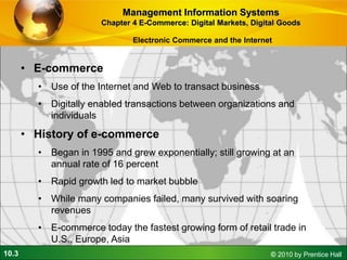 10.3 © 2010 by Prentice Hall
Electronic Commerce and the Internet
• E-commerce
• Use of the Internet and Web to transact business
• Digitally enabled transactions between organizations and
individuals
• History of e-commerce
• Began in 1995 and grew exponentially; still growing at an
annual rate of 16 percent
• Rapid growth led to market bubble
• While many companies failed, many survived with soaring
revenues
• E-commerce today the fastest growing form of retail trade in
U.S., Europe, Asia
Management Information Systems
Chapter 4 E-Commerce: Digital Markets, Digital Goods
 