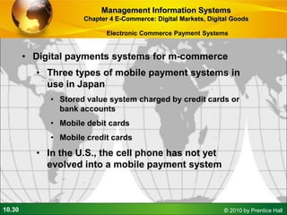 10.30 © 2010 by Prentice Hall
• Digital payments systems for m-commerce
• Three types of mobile payment systems in
use in Japan
• Stored value system charged by credit cards or
bank accounts
• Mobile debit cards
• Mobile credit cards
• In the U.S., the cell phone has not yet
evolved into a mobile payment system
Management Information Systems
Chapter 4 E-Commerce: Digital Markets, Digital Goods
Electronic Commerce Payment Systems
 