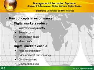 10.7 © 2010 by Prentice Hall
• Key concepts in e-commerce
• Digital markets reduce
• Information asymmetry
• Search costs
• Transaction costs
• Menu costs
• Digital markets enable
• Price discrimination
• Price and cost transparency
• Dynamic pricing
• Disintermediation
Management Information Systems
Chapter 4 E-Commerce: Digital Markets, Digital Goods
Electronic Commerce and the Internet
 
