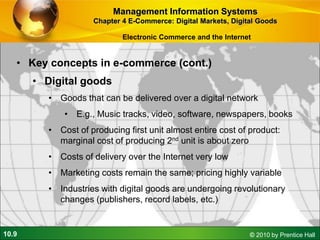 10.9 © 2010 by Prentice Hall
• Key concepts in e-commerce (cont.)
• Digital goods
• Goods that can be delivered over a digital network
• E.g., Music tracks, video, software, newspapers, books
• Cost of producing first unit almost entire cost of product:
marginal cost of producing 2nd unit is about zero
• Costs of delivery over the Internet very low
• Marketing costs remain the same; pricing highly variable
• Industries with digital goods are undergoing revolutionary
changes (publishers, record labels, etc.)
Management Information Systems
Chapter 4 E-Commerce: Digital Markets, Digital Goods
Electronic Commerce and the Internet
 
