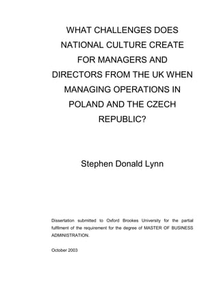 WHAT CHALLENGES DOES
NATIONAL CULTURE CREATE
FOR MANAGERS AND
DIRECTORS FROM THE UK WHEN
MANAGING OPERATIONS IN
POLAND AND THE CZECH
REPUBLIC?
Stephen Donald Lynn
Dissertation submitted to Oxford Brookes University for the partial
fulfilment of the requirement for the degree of MASTER OF BUSINESS
ADMINISTRATION.
October 2003
 