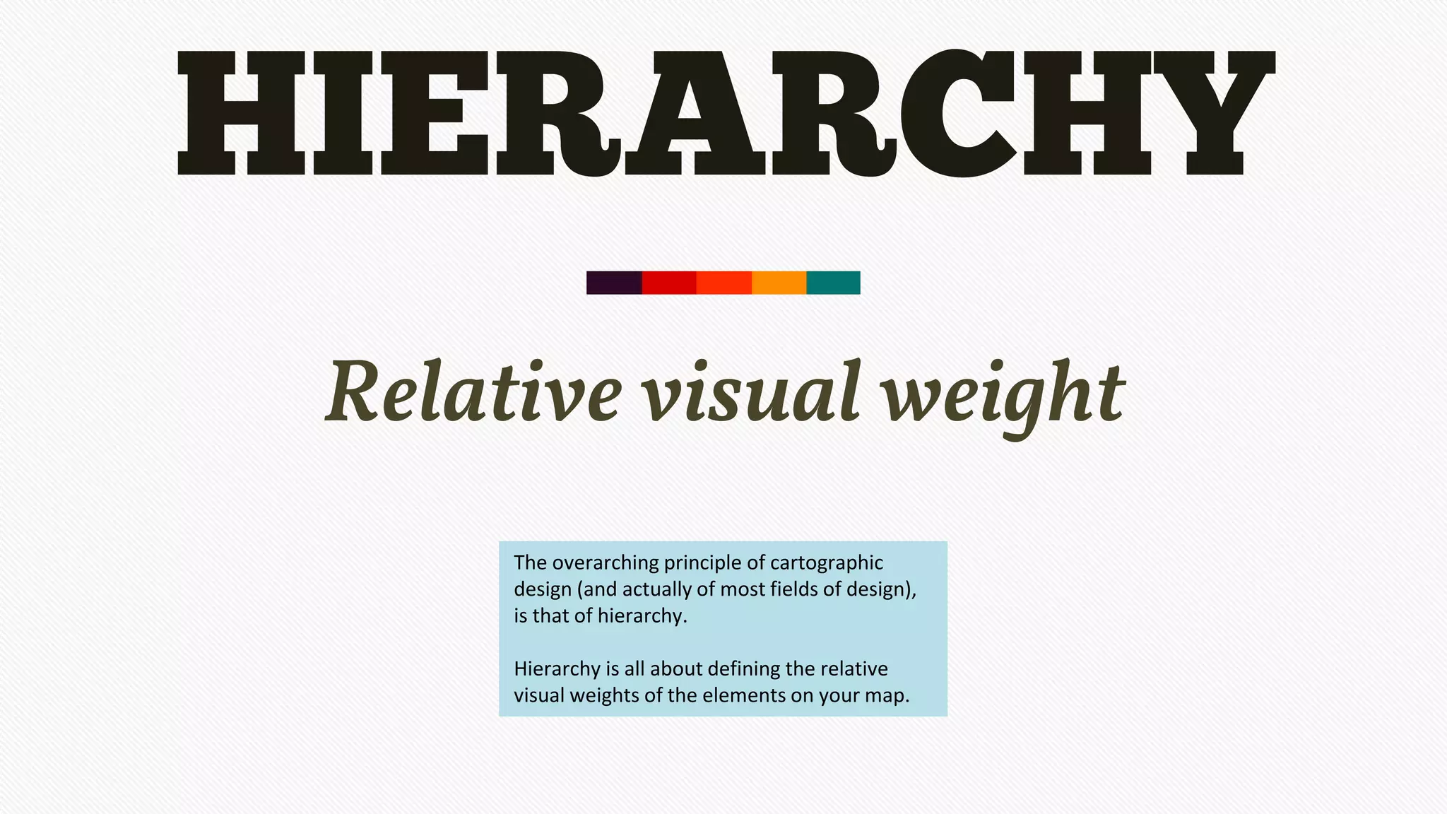 HIERARCHY
Relative visual weight
The overarching principle of cartographic
design (and actually of most fields of design),
is that of hierarchy.
Hierarchy is all about defining the relative
visual weights of the elements on your map.
 
