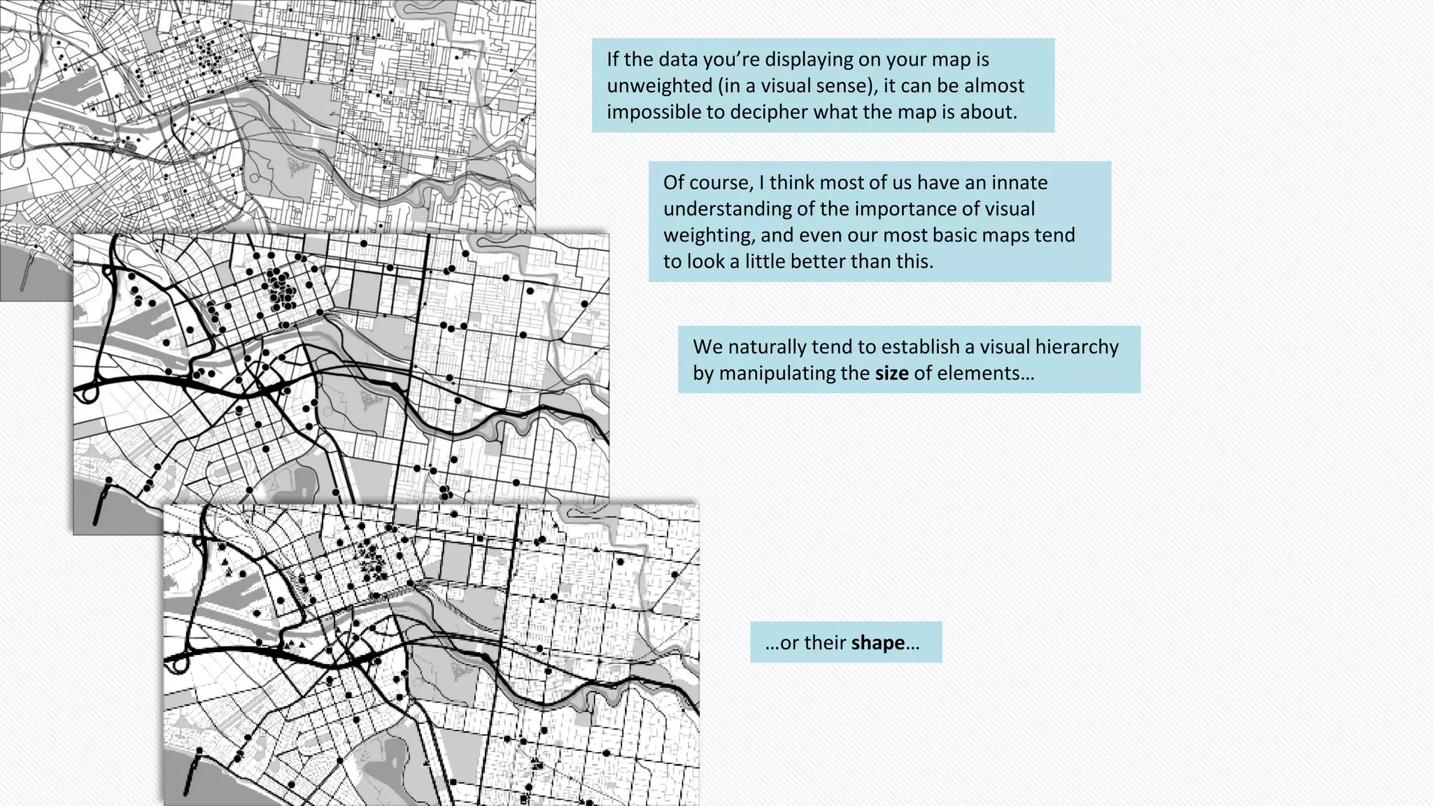 If the data you’re displaying on your map is
unweighted (in a visual sense), it can be almost
impossible to decipher what the map is about.
Of course, I think most of us have an innate
understanding of the importance of visual
weighting, and even our most basic maps tend
to look a little better than this.
We naturally tend to establish a visual hierarchy
by manipulating the size of elements…
…or their shape…
 