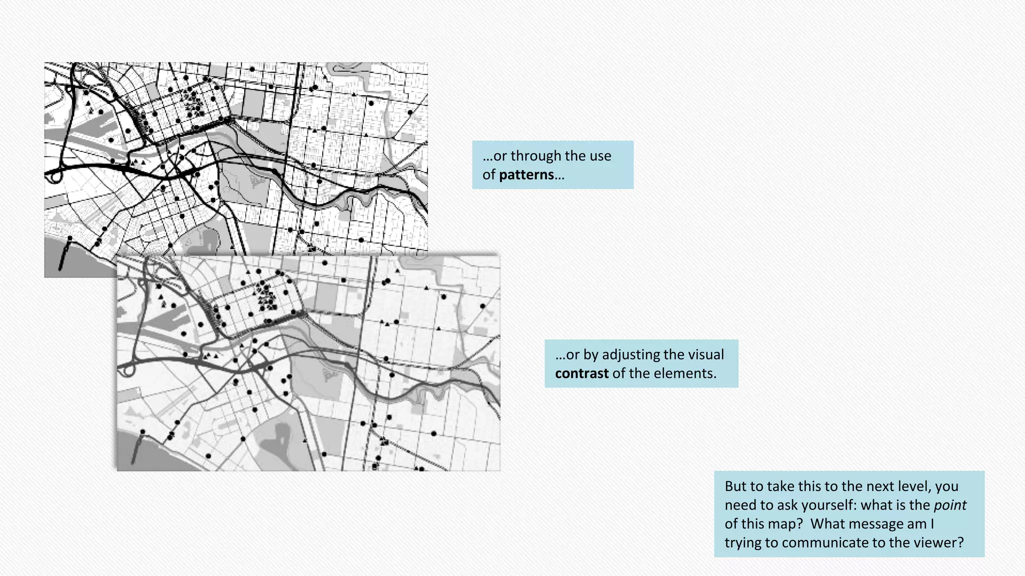 …or through the use
of patterns…
…or by adjusting the visual
contrast of the elements.
But to take this to the next level, you
need to ask yourself: what is the point
of this map? What message am I
trying to communicate to the viewer?
 