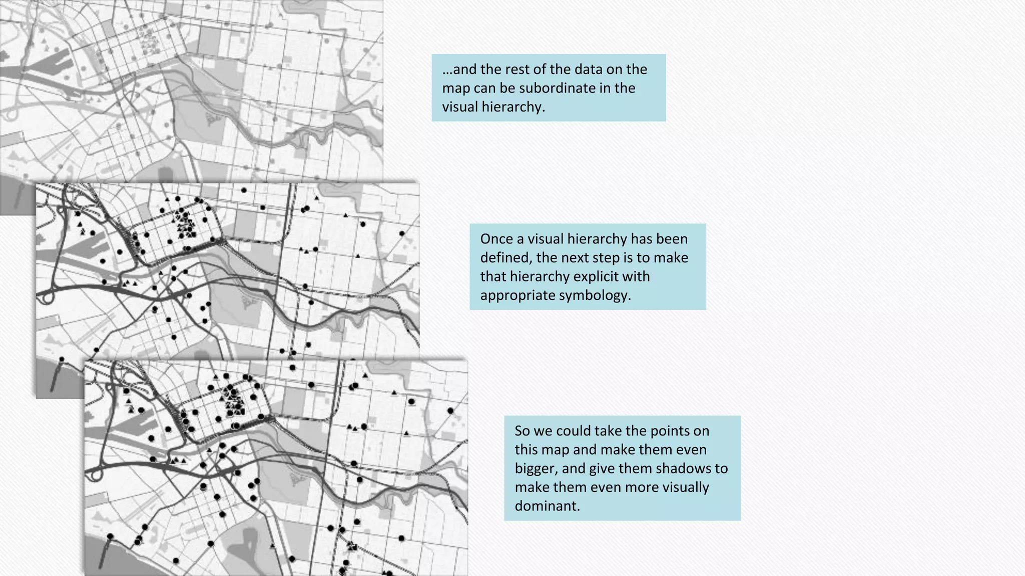 …and the rest of the data on the
map can be subordinate in the
visual hierarchy.
Once a visual hierarchy has been
defined, the next step is to make
that hierarchy explicit with
appropriate symbology.
So we could take the points on
this map and make them even
bigger, and give them shadows to
make them even more visually
dominant.
 