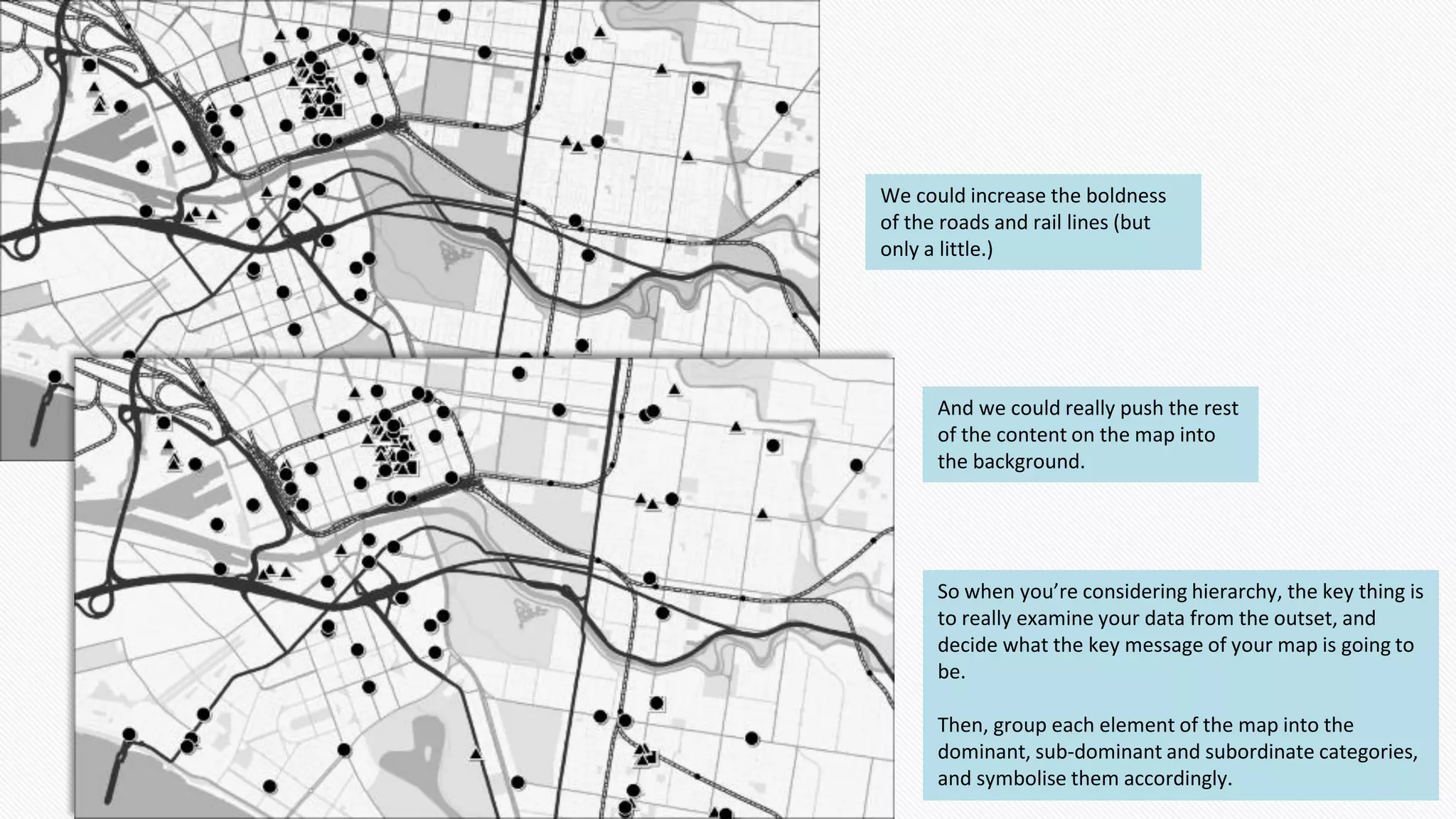 We could increase the boldness
of the roads and rail lines (but
only a little.)
And we could really push the rest
of the content on the map into
the background.
So when you’re considering hierarchy, the key thing is
to really examine your data from the outset, and
decide what the key message of your map is going to
be.
Then, group each element of the map into the
dominant, sub-dominant and subordinate categories,
and symbolise them accordingly.
 