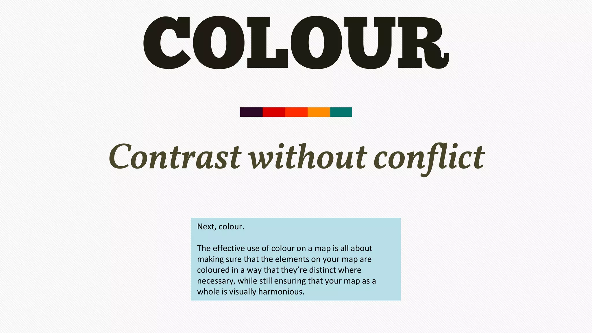 COLOUR
Contrast without conflict
Next, colour.
The effective use of colour on a map is all about
making sure that the elements on your map are
coloured in a way that they’re distinct where
necessary, while still ensuring that your map as a
whole is visually harmonious.
 