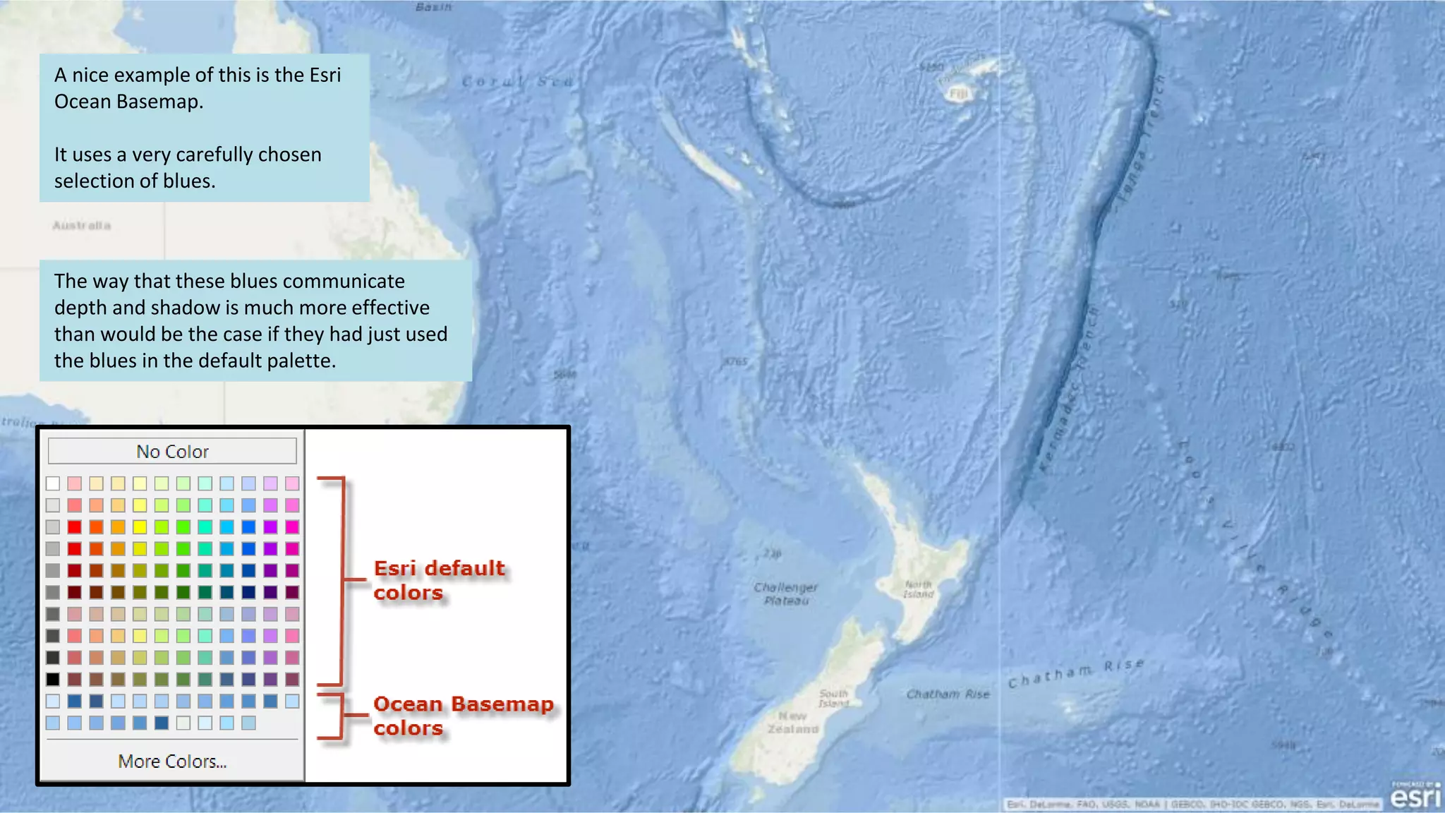 A nice example of this is the Esri
Ocean Basemap.
It uses a very carefully chosen
selection of blues.
The way that these blues communicate
depth and shadow is much more effective
than would be the case if they had just used
the blues in the default palette.
 