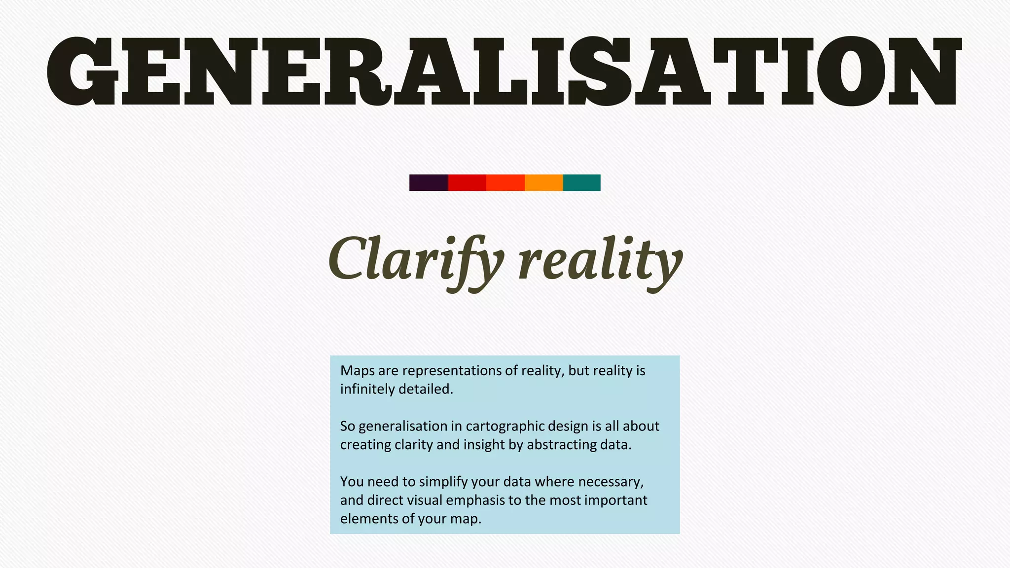 GENERALISATION
Clarify reality
Maps are representations of reality, but reality is
infinitely detailed.
So generalisation in cartographic design is all about
creating clarity and insight by abstracting data.
You need to simplify your data where necessary,
and direct visual emphasis to the most important
elements of your map.
 