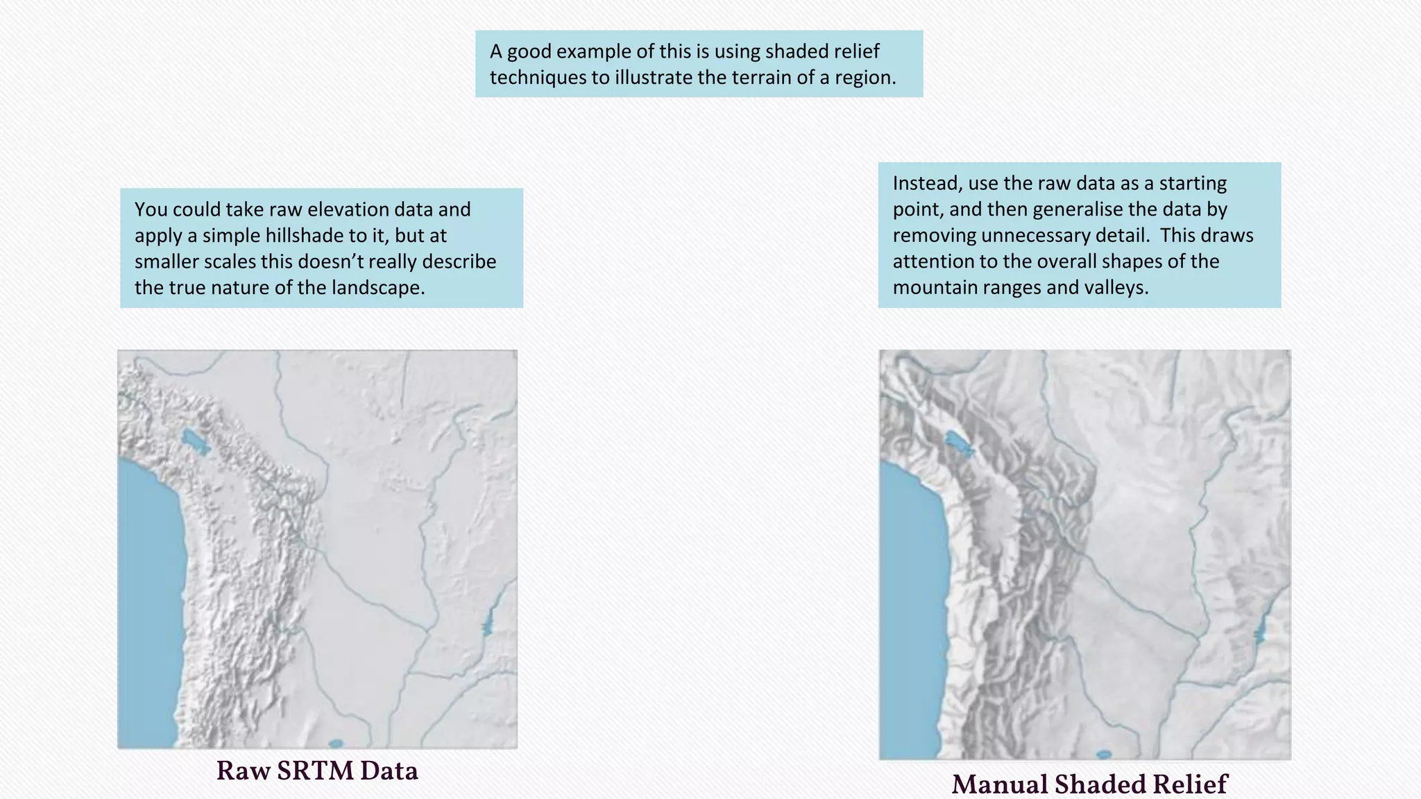 Raw SRTM Data Manual Shaded Relief
A good example of this is using shaded relief
techniques to illustrate the terrain of a region.
You could take raw elevation data and
apply a simple hillshade to it, but at
smaller scales this doesn’t really describe
the true nature of the landscape.
Instead, use the raw data as a starting
point, and then generalise the data by
removing unnecessary detail. This draws
attention to the overall shapes of the
mountain ranges and valleys.
 