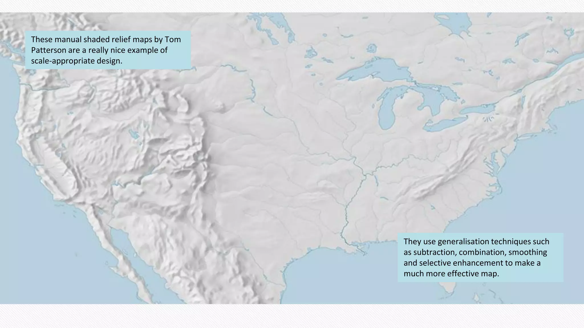 These manual shaded relief maps by Tom
Patterson are a really nice example of
scale-appropriate design.
They use generalisation techniques such
as subtraction, combination, smoothing
and selective enhancement to make a
much more effective map.
 