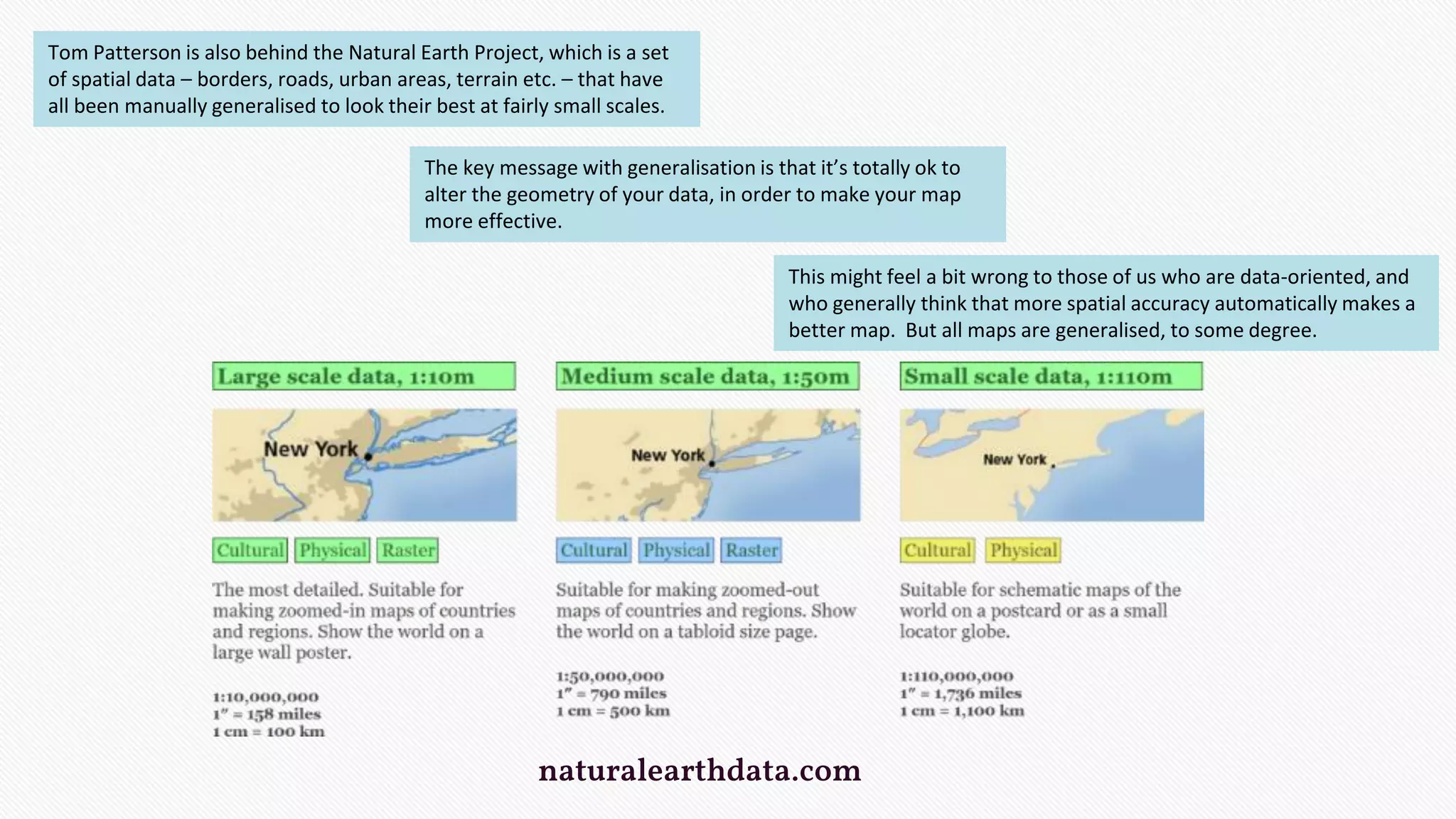 naturalearthdata.com
Tom Patterson is also behind the Natural Earth Project, which is a set
of spatial data – borders, roads, urban areas, terrain etc. – that have
all been manually generalised to look their best at fairly small scales.
The key message with generalisation is that it’s totally ok to
alter the geometry of your data, in order to make your map
more effective.
This might feel a bit wrong to those of us who are data-oriented, and
who generally think that more spatial accuracy automatically makes a
better map. But all maps are generalised, to some degree.
 