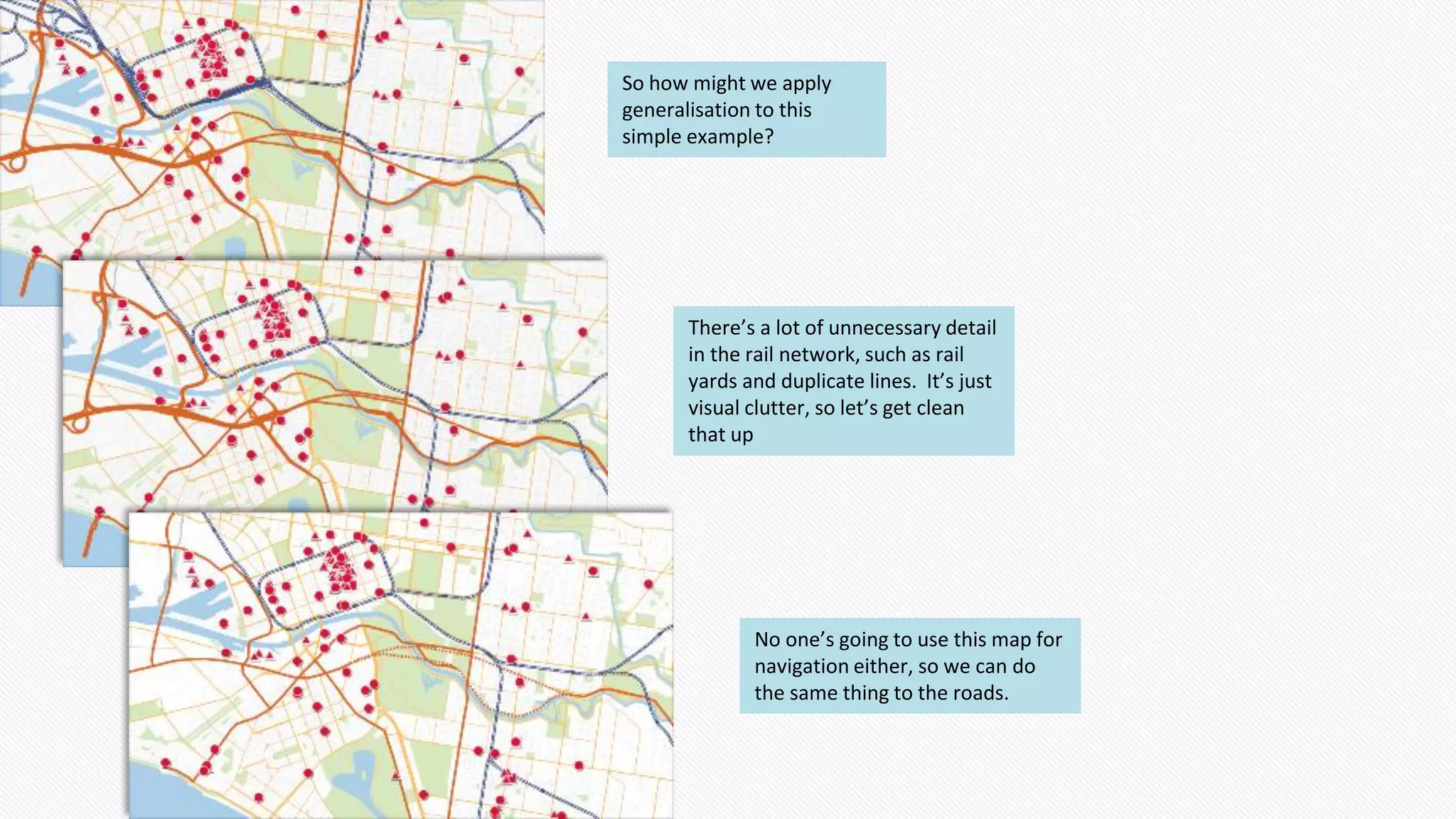 So how might we apply
generalisation to this
simple example?
There’s a lot of unnecessary detail
in the rail network, such as rail
yards and duplicate lines. It’s just
visual clutter, so let’s get clean
that up
No one’s going to use this map for
navigation either, so we can do
the same thing to the roads.
 