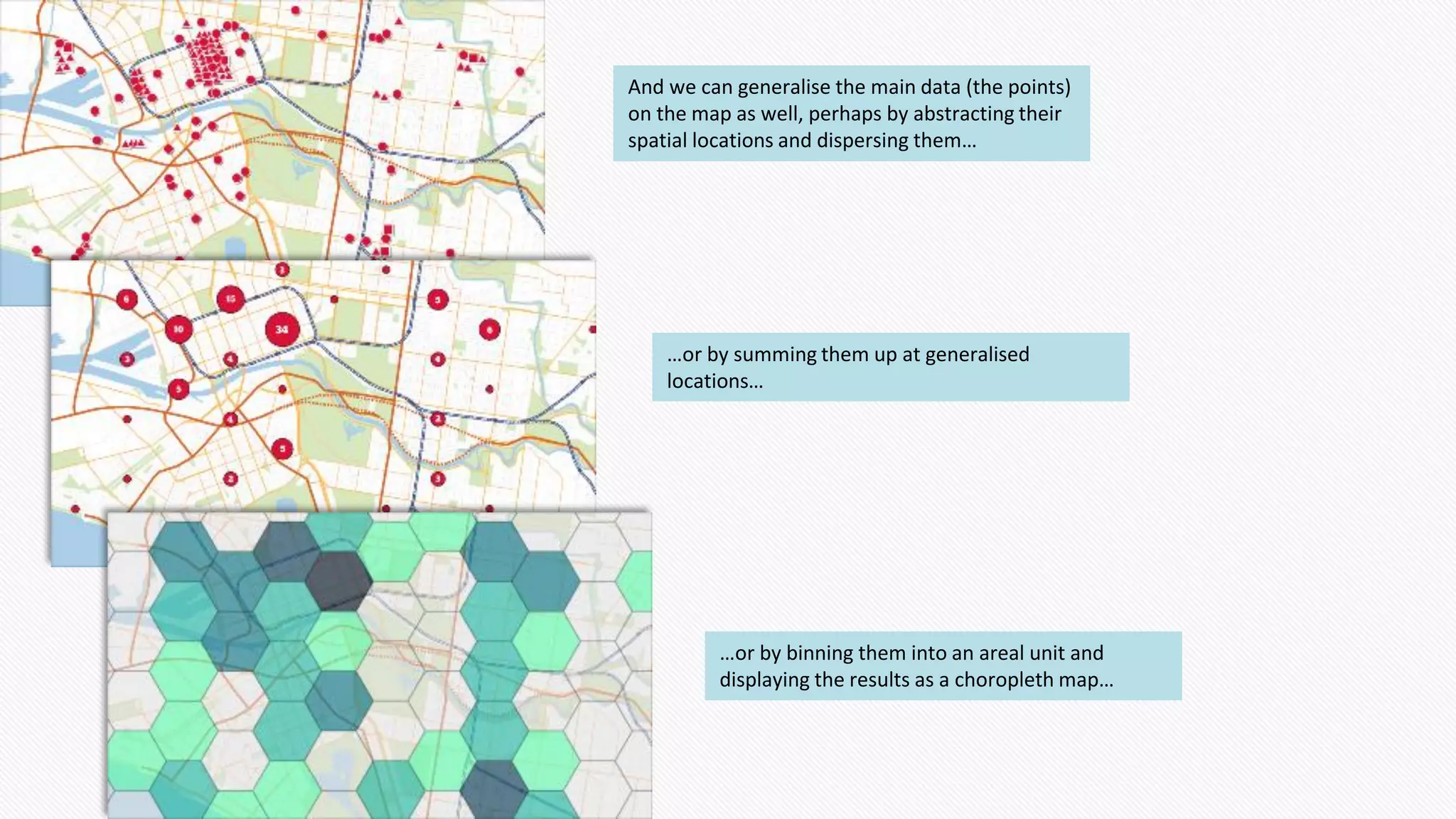 And we can generalise the main data (the points)
on the map as well, perhaps by abstracting their
spatial locations and dispersing them…
…or by summing them up at generalised
locations…
…or by binning them into an areal unit and
displaying the results as a choropleth map…
 