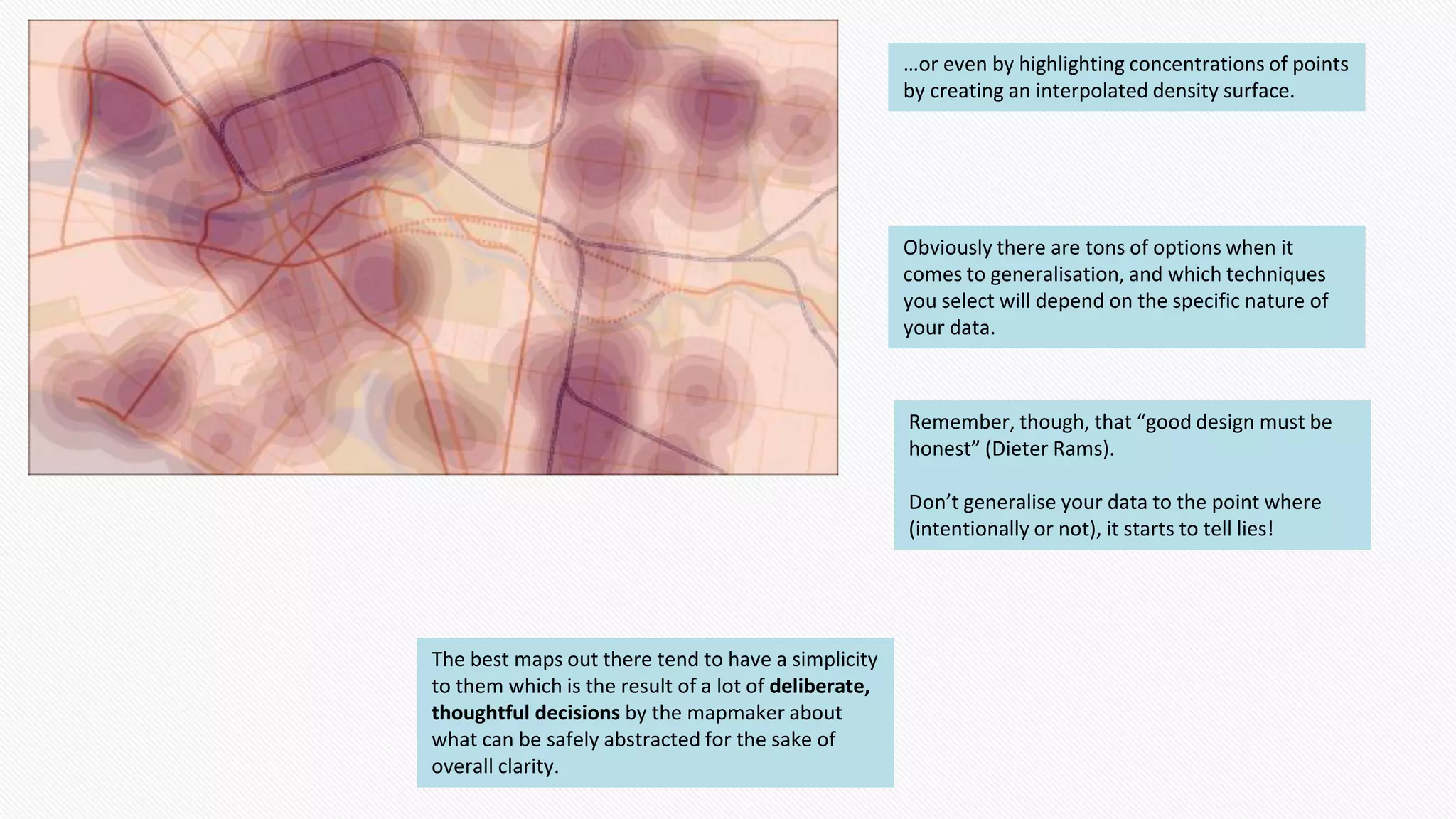 …or even by highlighting concentrations of points
by creating an interpolated density surface.
Obviously there are tons of options when it
comes to generalisation, and which techniques
you select will depend on the specific nature of
your data.
Remember, though, that “good design must be
honest” (Dieter Rams).
Don’t generalise your data to the point where
(intentionally or not), it starts to tell lies!
The best maps out there tend to have a simplicity
to them which is the result of a lot of deliberate,
thoughtful decisions by the mapmaker about
what can be safely abstracted for the sake of
overall clarity.
 