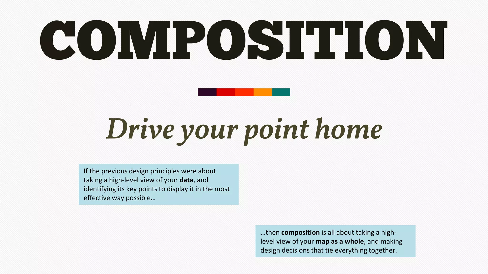 COMPOSITION
Drive your point home
If the previous design principles were about
taking a high-level view of your data, and
identifying its key points to display it in the most
effective way possible…
…then composition is all about taking a high-
level view of your map as a whole, and making
design decisions that tie everything together.
 