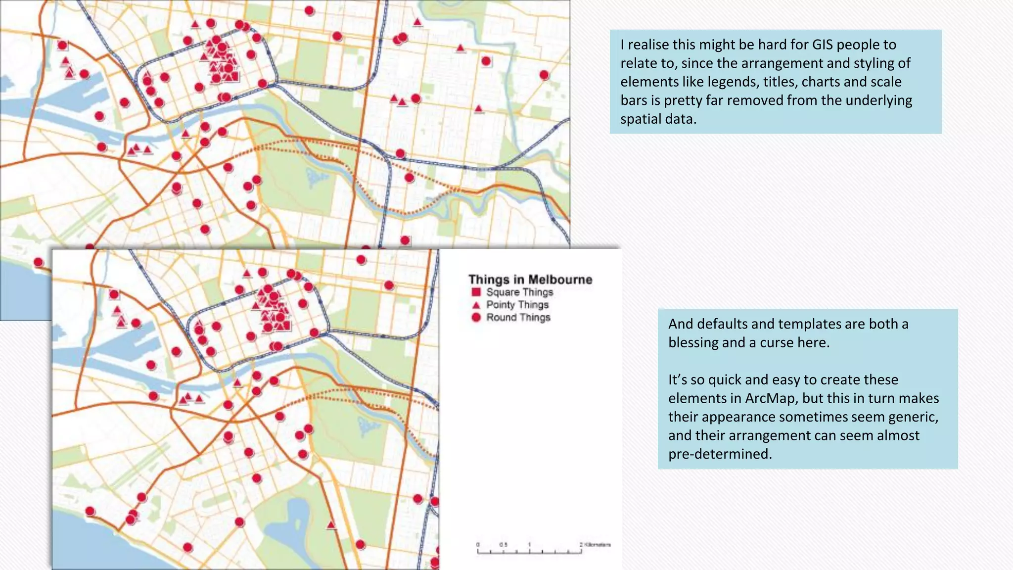 I realise this might be hard for GIS people to
relate to, since the arrangement and styling of
elements like legends, titles, charts and scale
bars is pretty far removed from the underlying
spatial data.
And defaults and templates are both a
blessing and a curse here.
It’s so quick and easy to create these
elements in ArcMap, but this in turn makes
their appearance sometimes seem generic,
and their arrangement can seem almost
pre-determined.
 