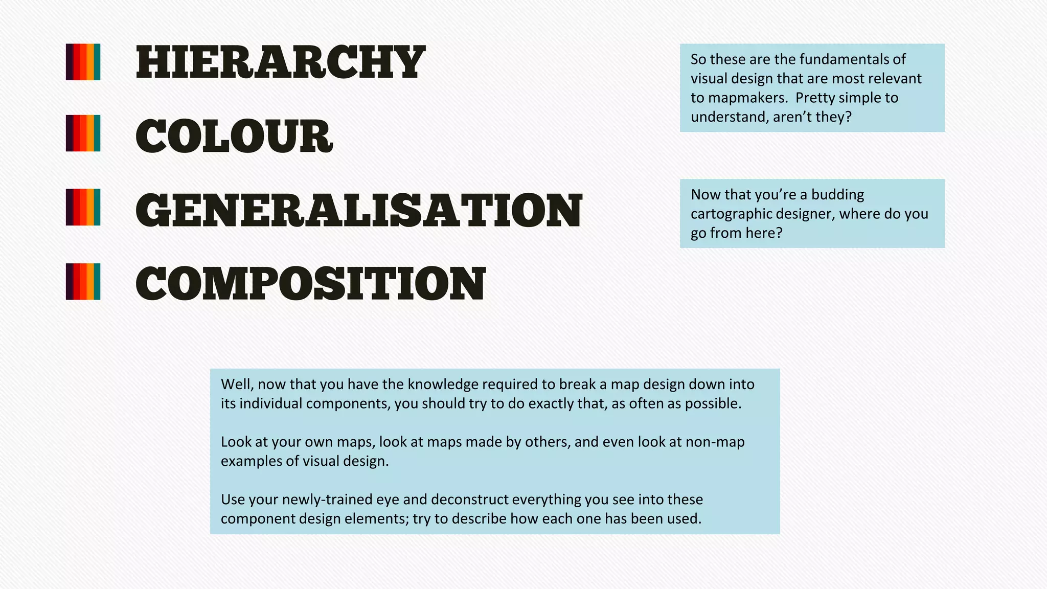 HIERARCHY
COLOUR
GENERALISATION
COMPOSITION
So these are the fundamentals of
visual design that are most relevant
to mapmakers. Pretty simple to
understand, aren’t they?
Now that you’re a budding
cartographic designer, where do you
go from here?
Well, now that you have the knowledge required to break a map design down into
its individual components, you should try to do exactly that, as often as possible.
Look at your own maps, look at maps made by others, and even look at non-map
examples of visual design.
Use your newly-trained eye and deconstruct everything you see into these
component design elements; try to describe how each one has been used.
 