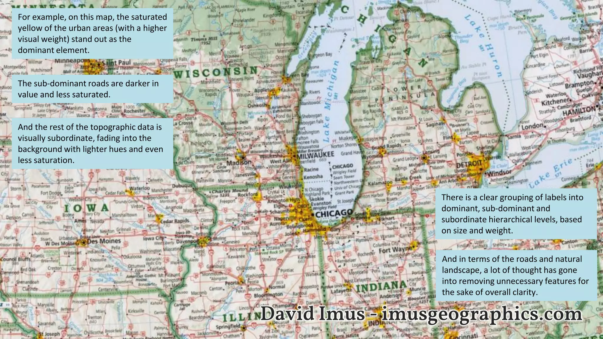 David Imus - imusgeographics.com
For example, on this map, the saturated
yellow of the urban areas (with a higher
visual weight) stand out as the
dominant element.
The sub-dominant roads are darker in
value and less saturated.
And the rest of the topographic data is
visually subordinate, fading into the
background with lighter hues and even
less saturation.
There is a clear grouping of labels into
dominant, sub-dominant and
subordinate hierarchical levels, based
on size and weight.
And in terms of the roads and natural
landscape, a lot of thought has gone
into removing unnecessary features for
the sake of overall clarity.
 