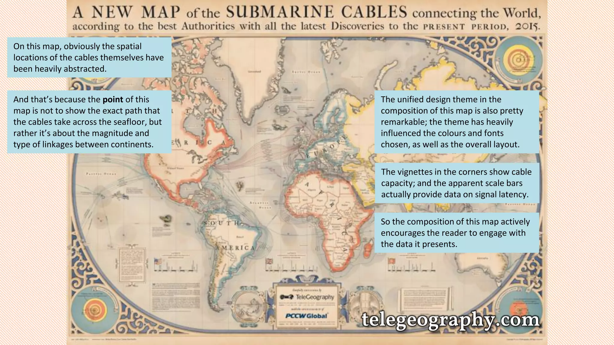 telegeography.com
On this map, obviously the spatial
locations of the cables themselves have
been heavily abstracted.
And that’s because the point of this
map is not to show the exact path that
the cables take across the seafloor, but
rather it’s about the magnitude and
type of linkages between continents.
The unified design theme in the
composition of this map is also pretty
remarkable; the theme has heavily
influenced the colours and fonts
chosen, as well as the overall layout.
The vignettes in the corners show cable
capacity; and the apparent scale bars
actually provide data on signal latency.
So the composition of this map actively
encourages the reader to engage with
the data it presents.
 