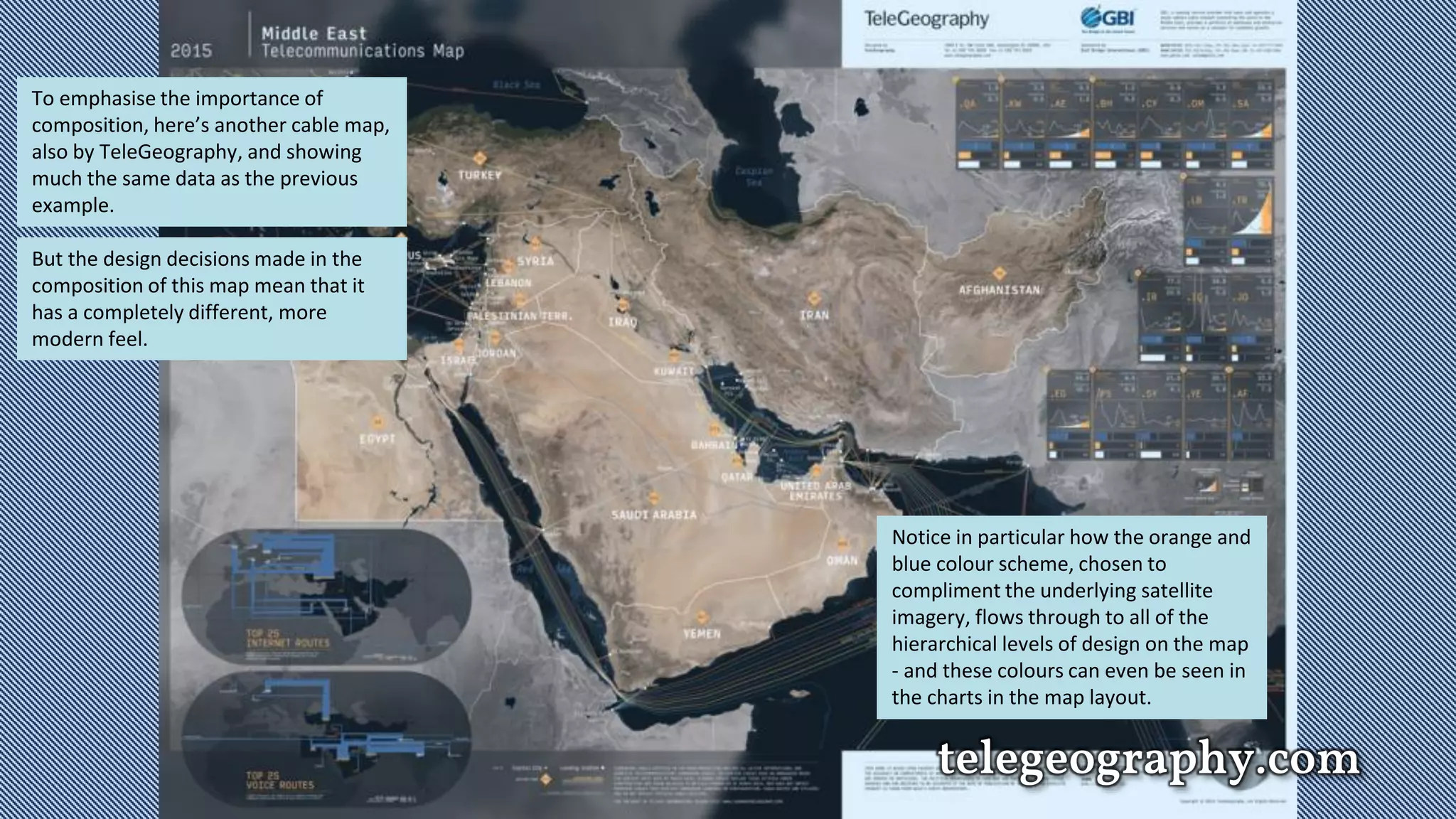 telegeography.com
To emphasise the importance of
composition, here’s another cable map,
also by TeleGeography, and showing
much the same data as the previous
example.
But the design decisions made in the
composition of this map mean that it
has a completely different, more
modern feel.
Notice in particular how the orange and
blue colour scheme, chosen to
compliment the underlying satellite
imagery, flows through to all of the
hierarchical levels of design on the map
- and these colours can even be seen in
the charts in the map layout.
 