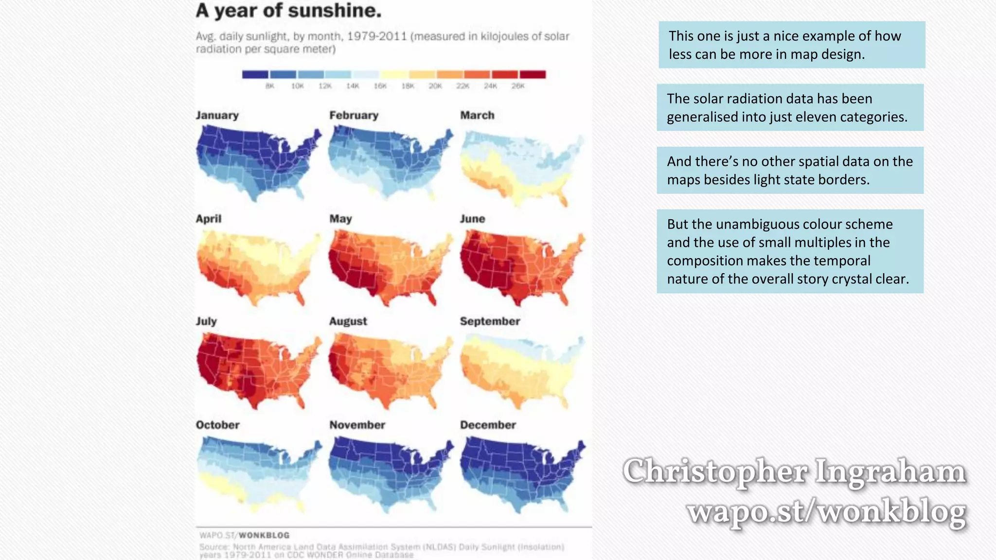 Christopher Ingraham
wapo.st/wonkblog
This one is just a nice example of how
less can be more in map design.
The solar radiation data has been
generalised into just eleven categories.
And there’s no other spatial data on the
maps besides light state borders.
But the unambiguous colour scheme
and the use of small multiples in the
composition makes the temporal
nature of the overall story crystal clear.
 