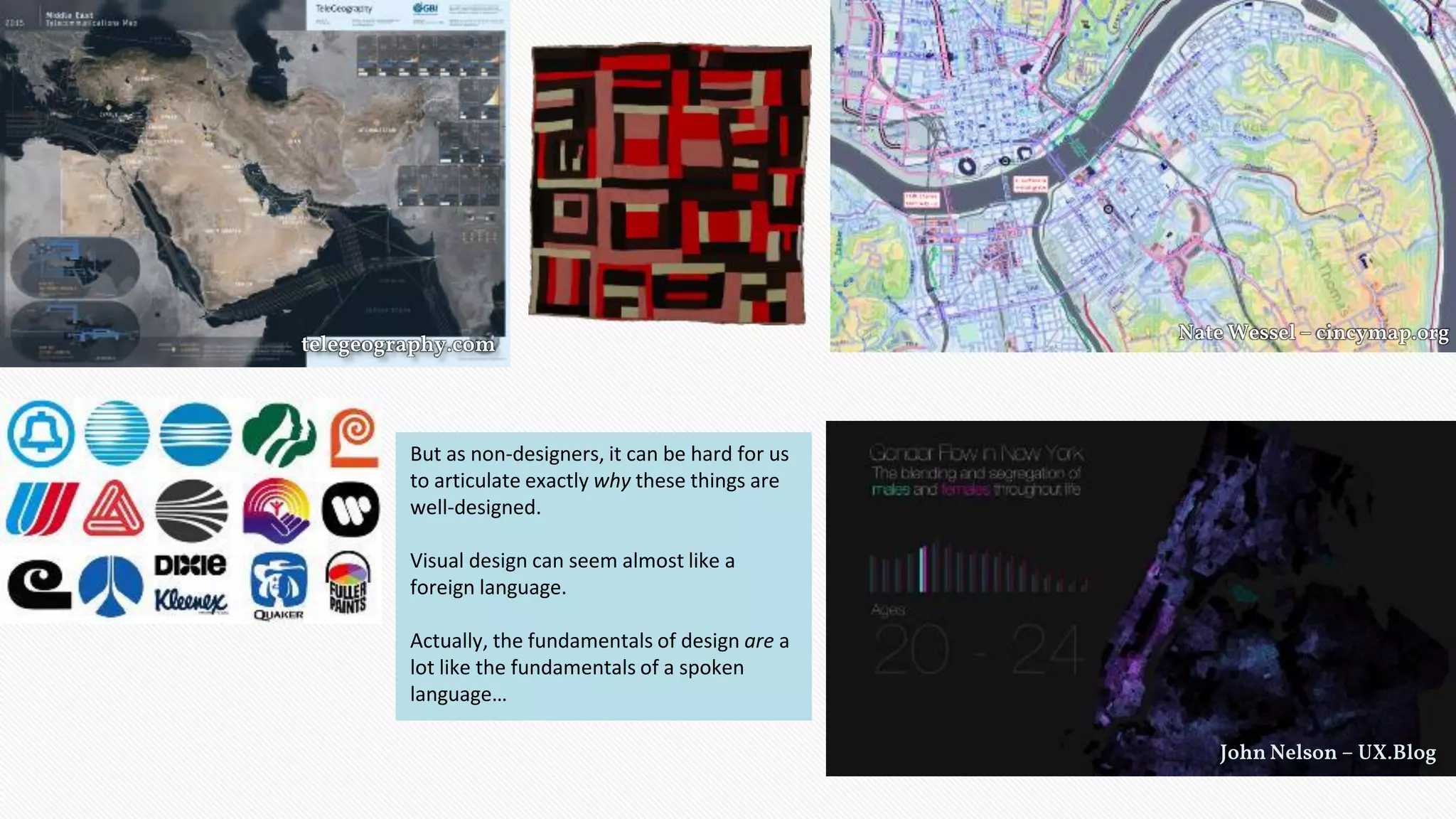 telegeography.com
Nate Wessel – cincymap.org
John Nelson – UX.Blog
But as non-designers, it can be hard for us
to articulate exactly why these things are
well-designed.
Visual design can seem almost like a
foreign language.
Actually, the fundamentals of design are a
lot like the fundamentals of a spoken
language…
 