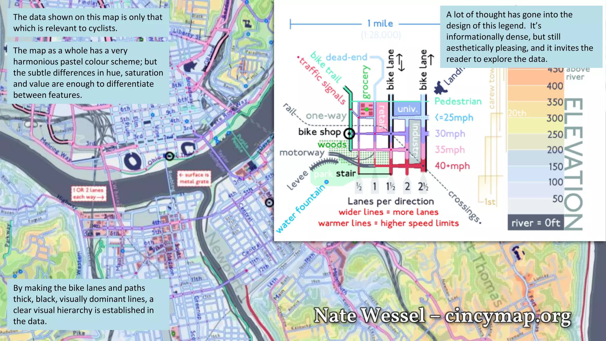 Nate Wessel – cincymap.org
The data shown on this map is only that
which is relevant to cyclists.
The map as a whole has a very
harmonious pastel colour scheme; but
the subtle differences in hue, saturation
and value are enough to differentiate
between features.
By making the bike lanes and paths
thick, black, visually dominant lines, a
clear visual hierarchy is established in
the data.
A lot of thought has gone into the
design of this legend. It’s
informationally dense, but still
aesthetically pleasing, and it invites the
reader to explore the data.
 