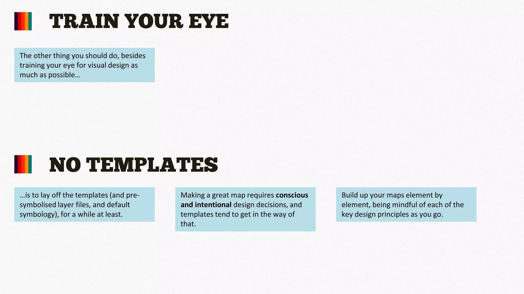 NO TEMPLATES
TRAIN YOUR EYE
The other thing you should do, besides
training your eye for visual design as
much as possible…
…is to lay off the templates (and pre-
symbolised layer files, and default
symbology), for a while at least.
Making a great map requires conscious
and intentional design decisions, and
templates tend to get in the way of
that.
Build up your maps element by
element, being mindful of each of the
key design principles as you go.
 