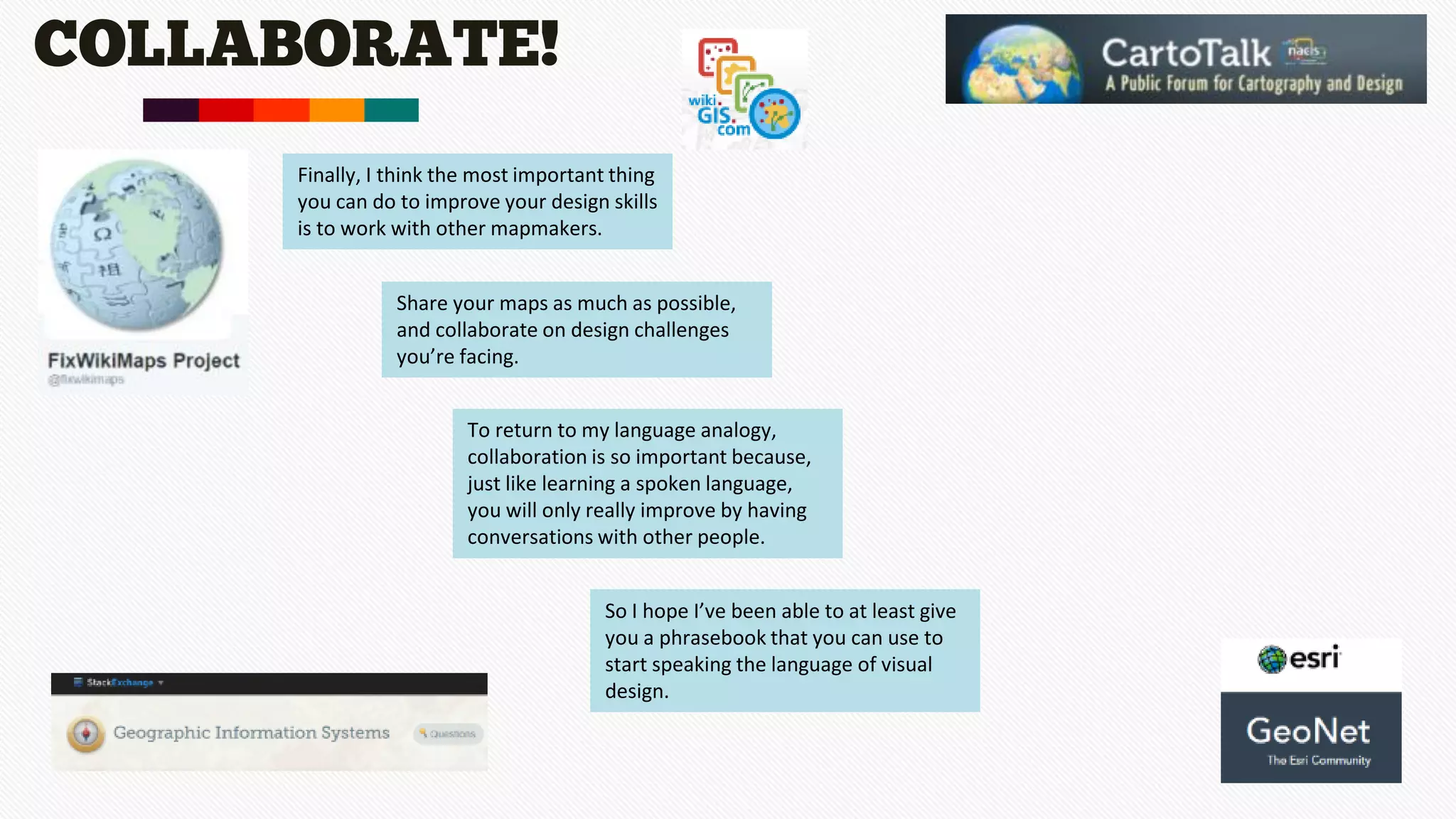 COLLABORATE!
Finally, I think the most important thing
you can do to improve your design skills
is to work with other mapmakers.
Share your maps as much as possible,
and collaborate on design challenges
you’re facing.
To return to my language analogy,
collaboration is so important because,
just like learning a spoken language,
you will only really improve by having
conversations with other people.
So I hope I’ve been able to at least give
you a phrasebook that you can use to
start speaking the language of visual
design.
 